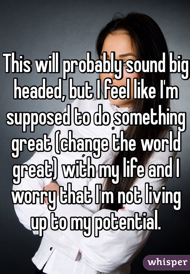 This will probably sound big headed, but I feel like I'm supposed to do something great (change the world great) with my life and I worry that I'm not living up to my potential.  