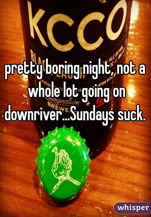 pretty boring night, not a whole lot going on downriver...Sundays suck. 