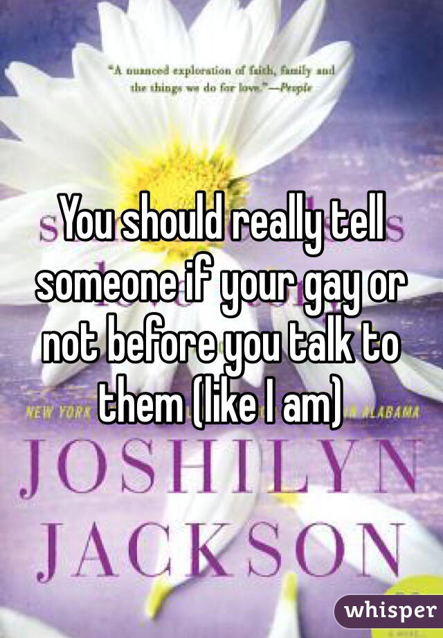 You should really tell someone if your gay or not before you talk to them (like I am) 