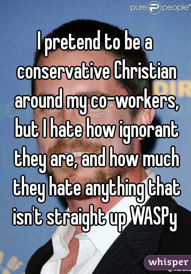 I pretend to be a conservative Christian around my co-workers, but I hate how ignorant they are, and how much they hate anything that isn't straight up WASPy 