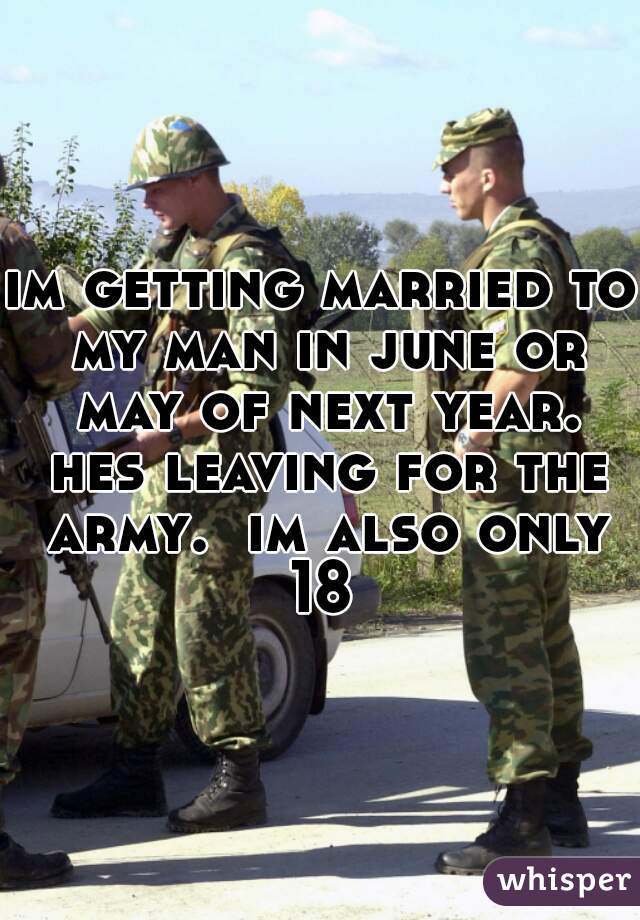 im getting married to my man in june or may of next year. hes leaving for the army.  im also only 18 