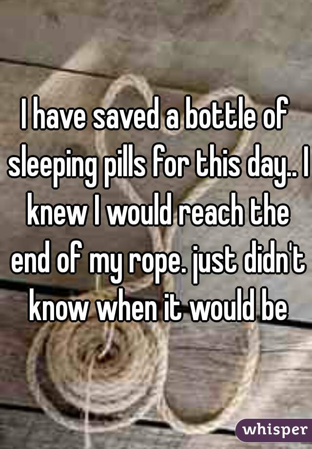 I have saved a bottle of sleeping pills for this day.. I knew I would reach the end of my rope. just didn't know when it would be