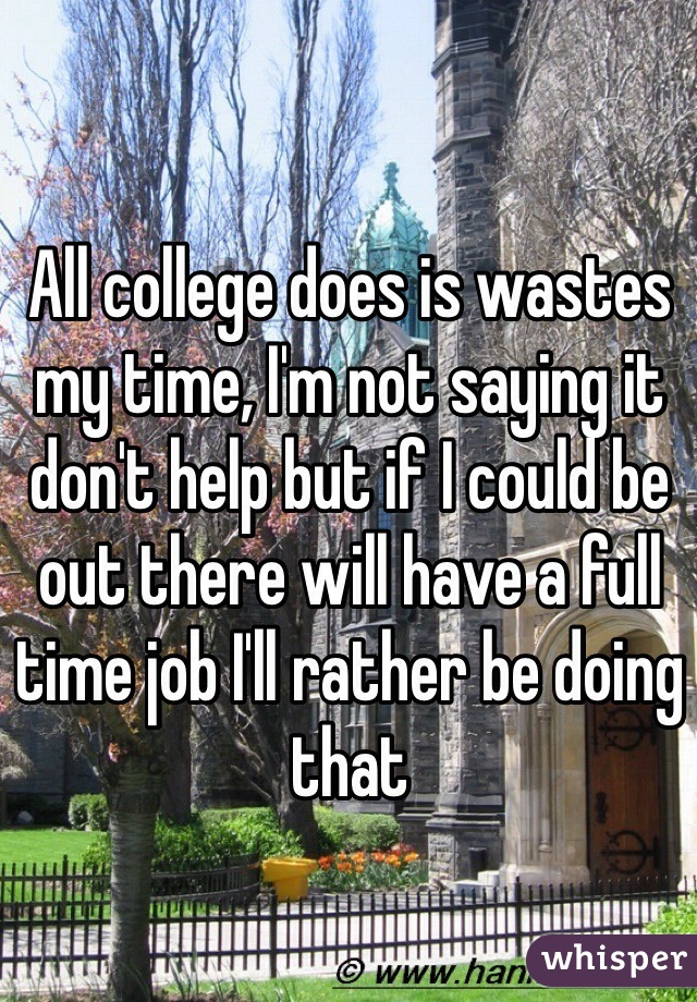 All college does is wastes my time, I'm not saying it don't help but if I could be out there will have a full time job I'll rather be doing that 