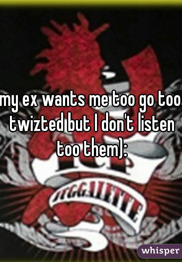 my ex wants me too go too twizted but I don't listen too them):