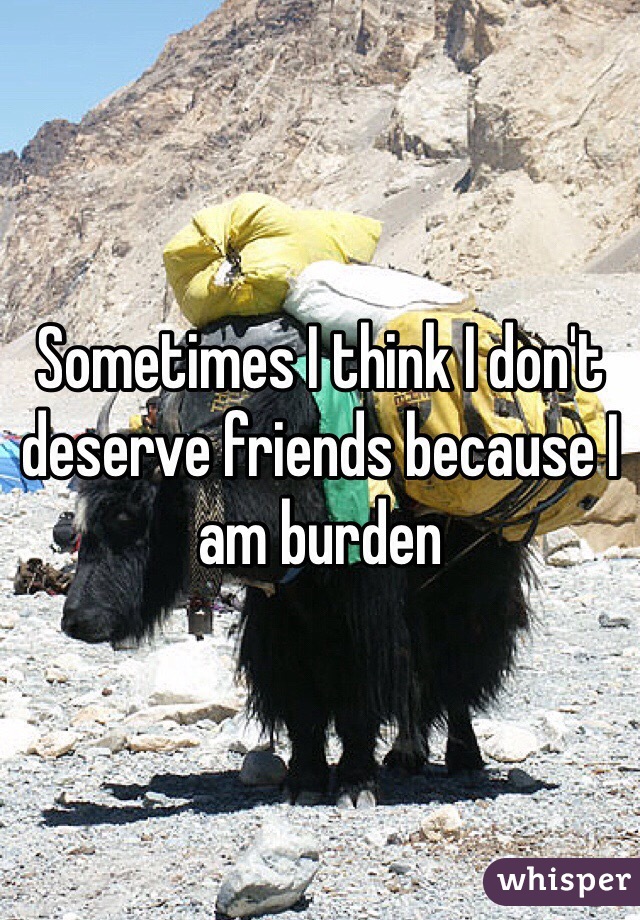 Sometimes I think I don't deserve friends because I am burden 