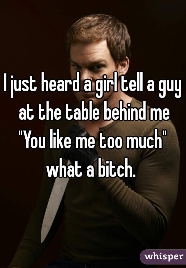 I just heard a girl tell a guy at the table behind me "You like me too much"  what a bitch.  