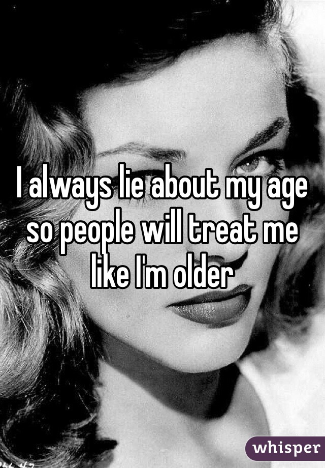 I always lie about my age so people will treat me like I'm older 