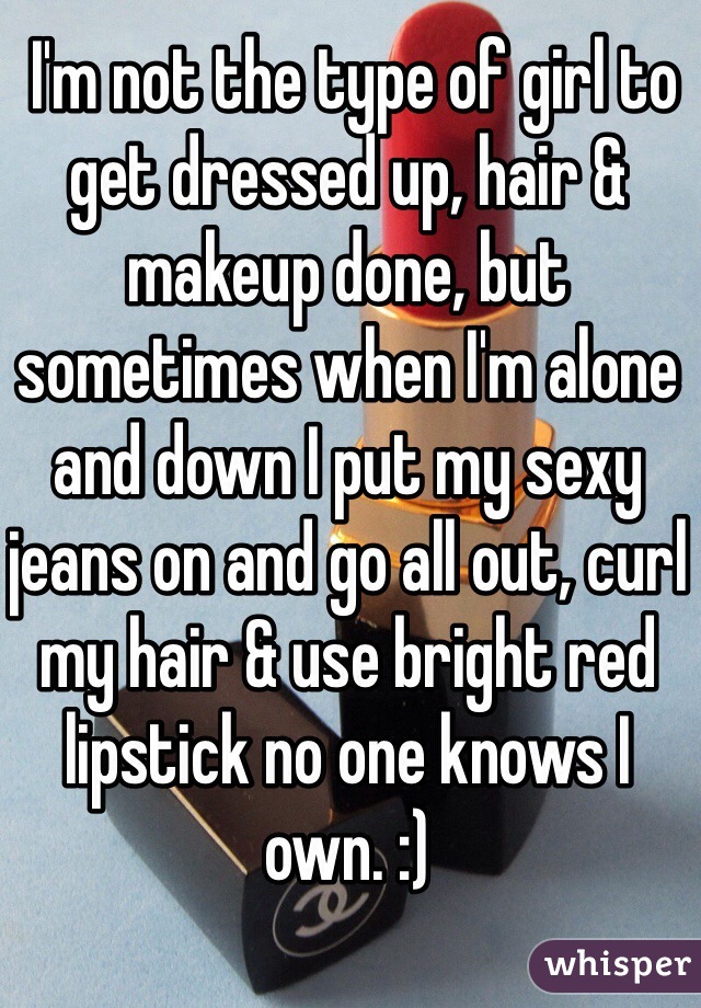  I'm not the type of girl to get dressed up, hair & makeup done, but sometimes when I'm alone and down I put my sexy jeans on and go all out, curl my hair & use bright red lipstick no one knows I own. :)