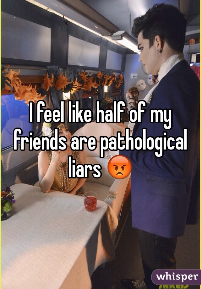 I feel like half of my friends are pathological liars 😡