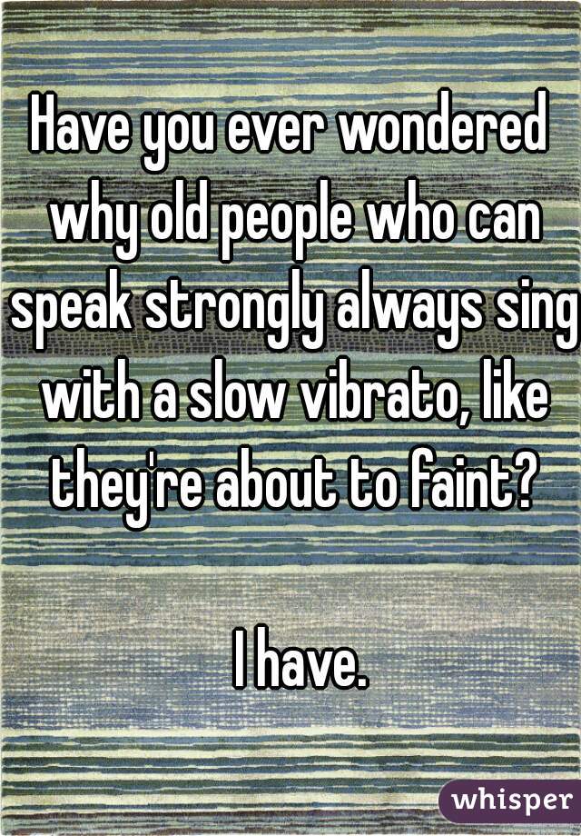 Have you ever wondered why old people who can speak strongly always sing with a slow vibrato, like they're about to faint?
  
  I have.