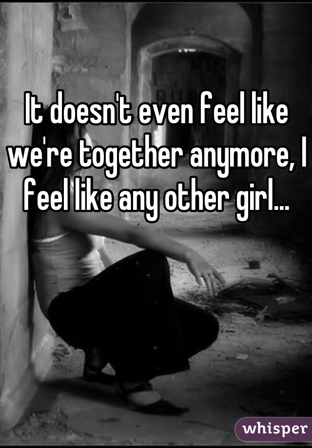 It doesn't even feel like we're together anymore, I feel like any other girl...