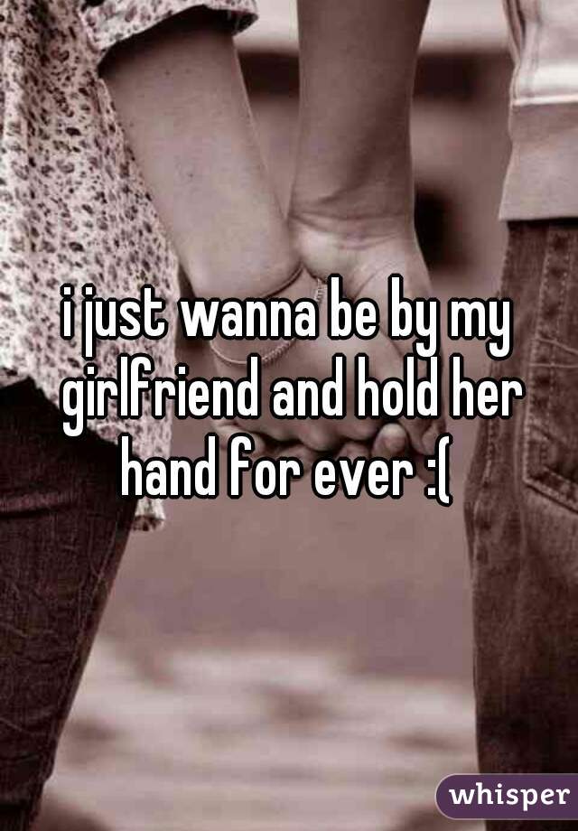 i just wanna be by my girlfriend and hold her hand for ever :( 
