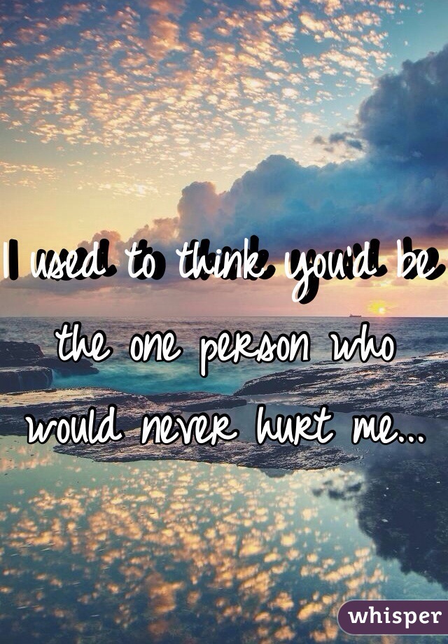 I used to think you'd be the one person who would never hurt me... 
