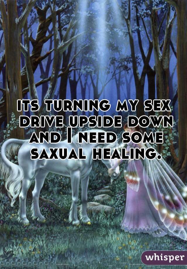 its turning my sex drive upside down and I need some saxual healing.