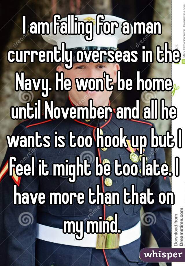 I am falling for a man currently overseas in the Navy. He won't be home until November and all he wants is too hook up but I feel it might be too late. I have more than that on my mind. 