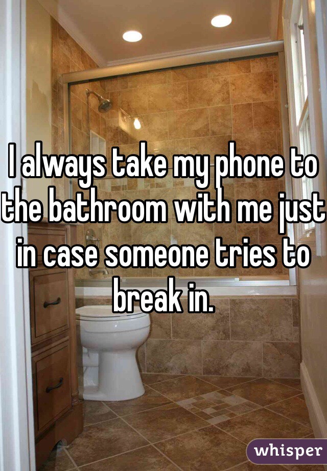 I always take my phone to the bathroom with me just in case someone tries to break in.