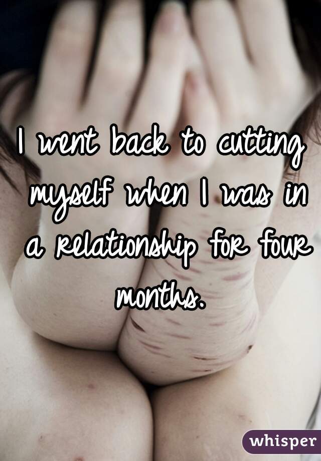 I went back to cutting myself when I was in a relationship for four months. 