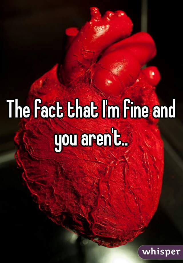 The fact that I'm fine and you aren't.. 