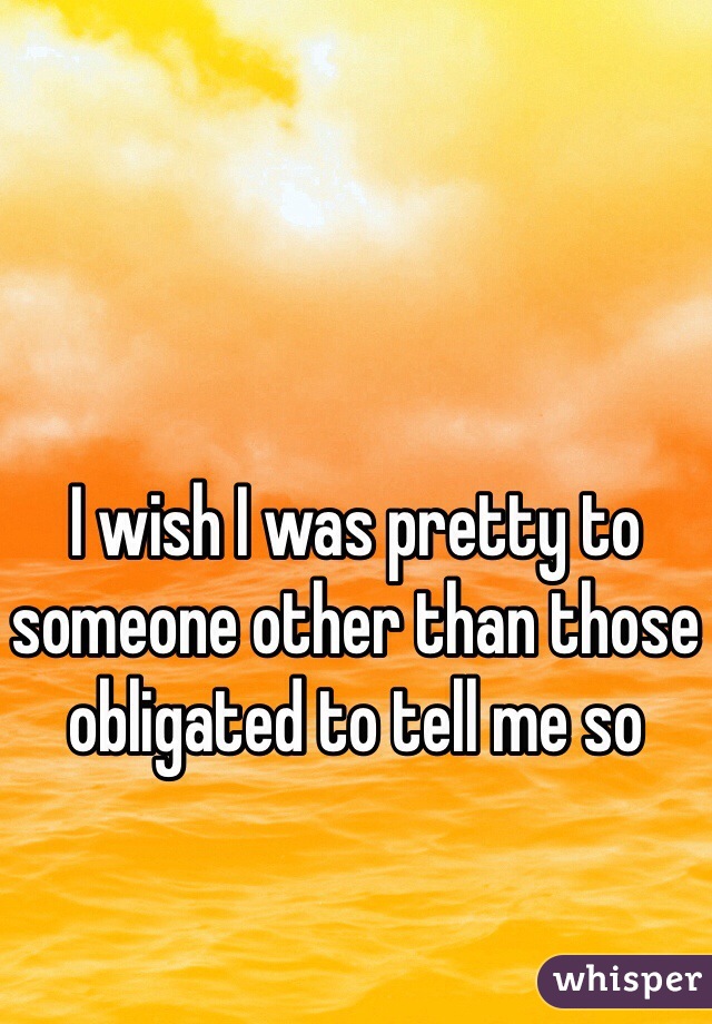 I wish I was pretty to someone other than those obligated to tell me so