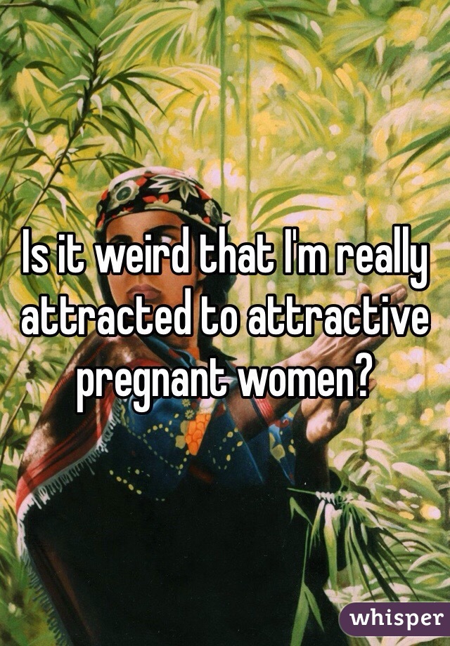 Is it weird that I'm really attracted to attractive  pregnant women? 