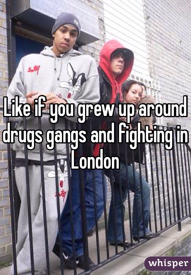 Like if you grew up around drugs gangs and fighting in London 