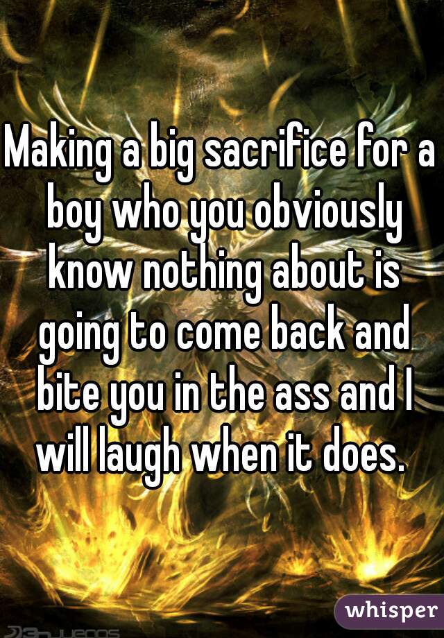 Making a big sacrifice for a boy who you obviously know nothing about is going to come back and bite you in the ass and I will laugh when it does. 