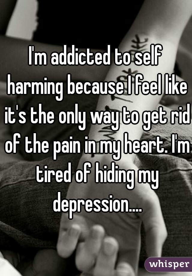 I'm addicted to self harming because I feel like it's the only way to get rid of the pain in my heart. I'm tired of hiding my depression....