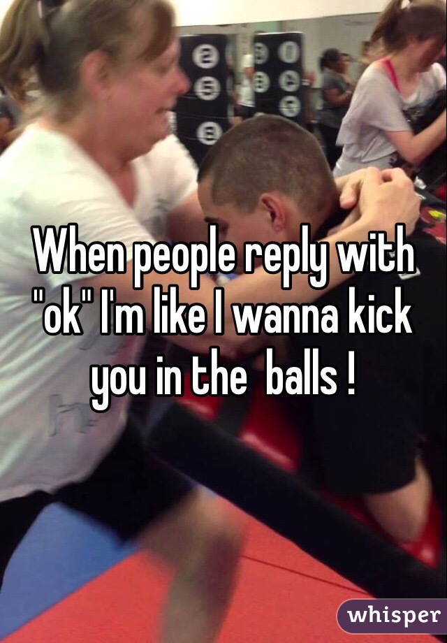 When people reply with "ok" I'm like I wanna kick you in the  balls !