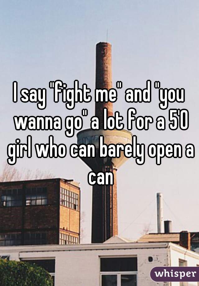 I say "fight me" and "you wanna go" a lot for a 5'0 girl who can barely open a can