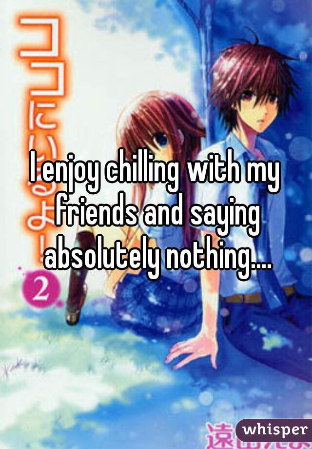 I enjoy chilling with my friends and saying absolutely nothing....