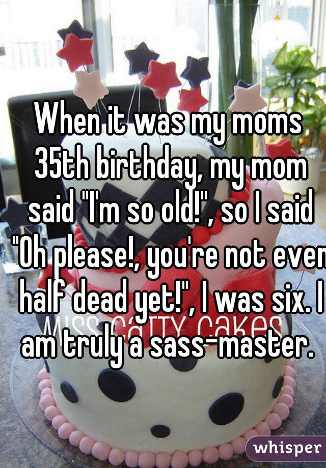 When it was my moms 35th birthday, my mom said "I'm so old!", so I said "Oh please!, you're not even half dead yet!", I was six. I am truly a sass-master. 