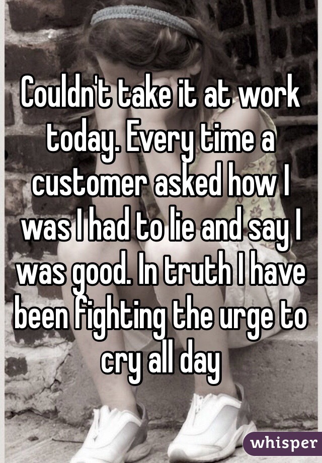 Couldn't take it at work today. Every time a customer asked how I was I had to lie and say I was good. In truth I have been fighting the urge to cry all day