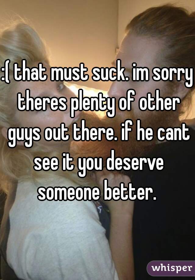 :( that must suck. im sorry theres plenty of other guys out there. if he cant see it you deserve someone better. 