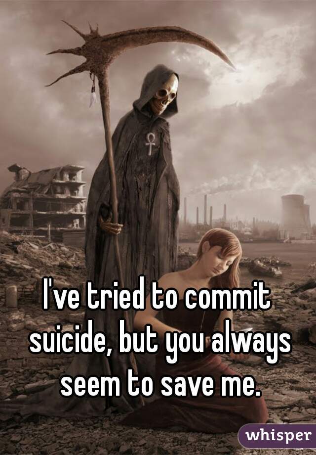 I've tried to commit suicide, but you always seem to save me.