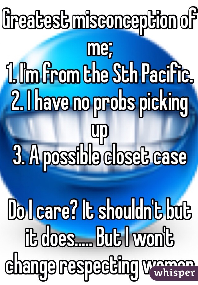 Greatest misconception of me; 
1. I'm from the Sth Pacific.
2. I have no probs picking up 
3. A possible closet case

Do I care? It shouldn't but it does..... But I won't change respecting women