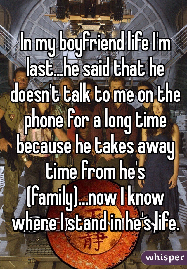 In my boyfriend life I'm last...he said that he doesn't talk to me on the phone for a long time because he takes away time from he's (family)...now I know where I stand in he's life. 
