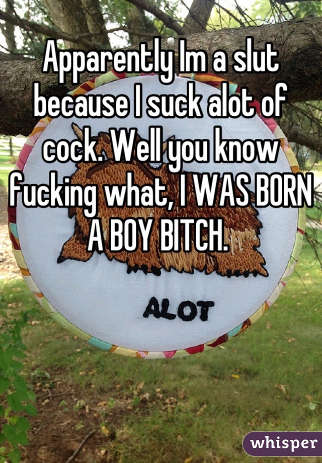 Apparently Im a slut because I suck alot of cock. Well you know fucking what, I WAS BORN A BOY BITCH. 