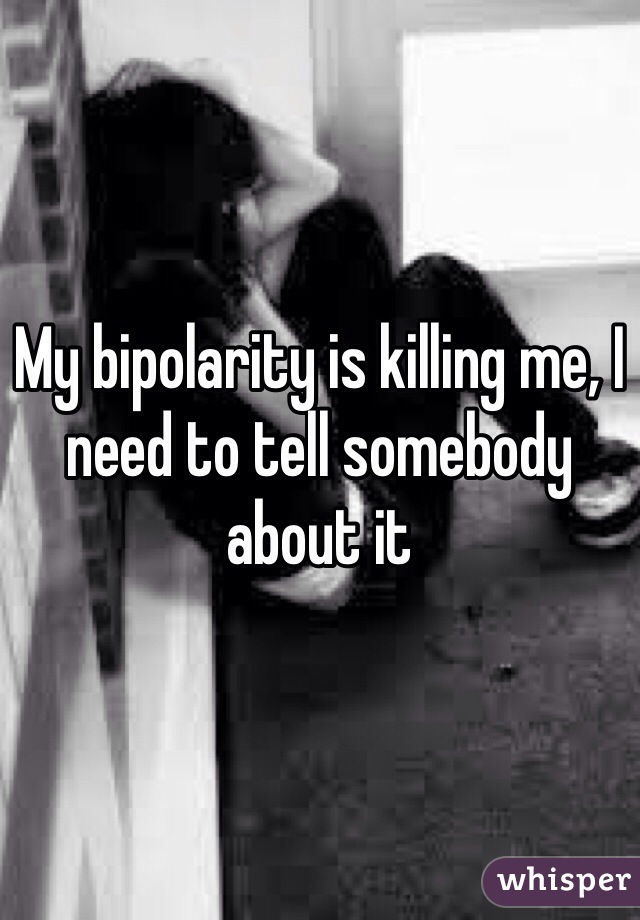 My bipolarity is killing me, I need to tell somebody about it