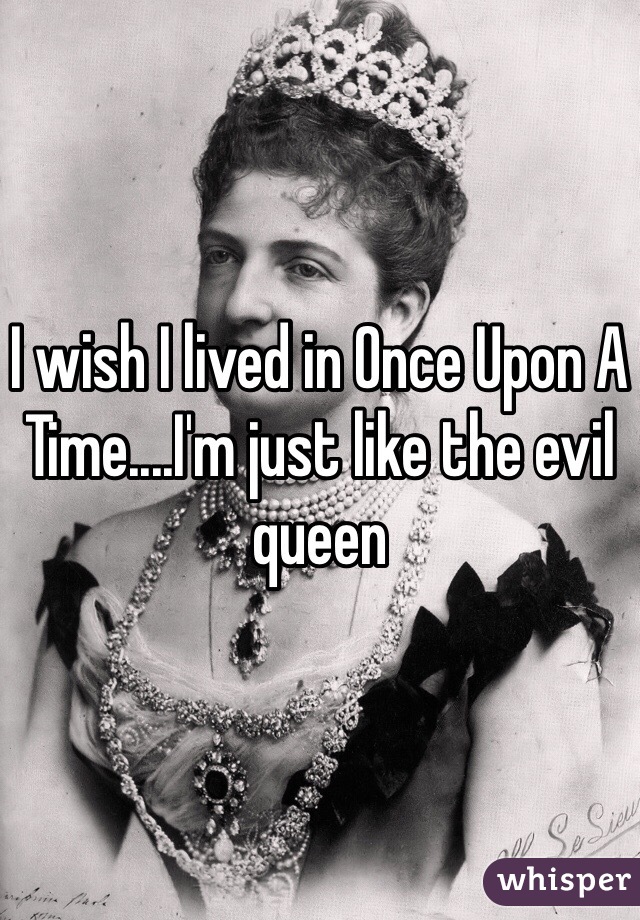 I wish I lived in Once Upon A Time....I'm just like the evil queen