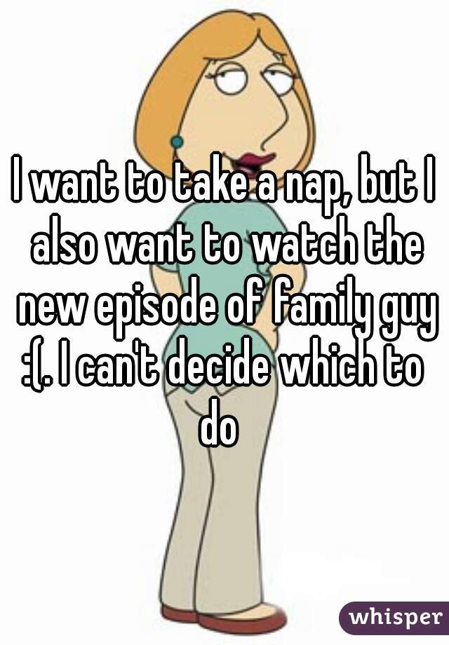 I want to take a nap, but I also want to watch the new episode of family guy :(. I can't decide which to 
do 