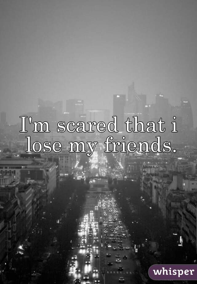 I'm scared that i lose my friends.