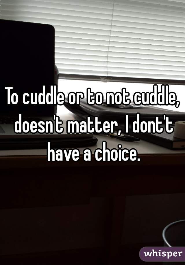 To cuddle or to not cuddle, doesn't matter, I dont't have a choice.