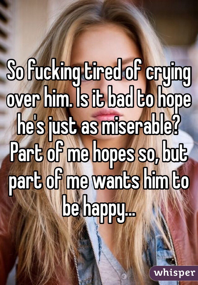 So fucking tired of crying over him. Is it bad to hope he's just as miserable? Part of me hopes so, but part of me wants him to be happy...