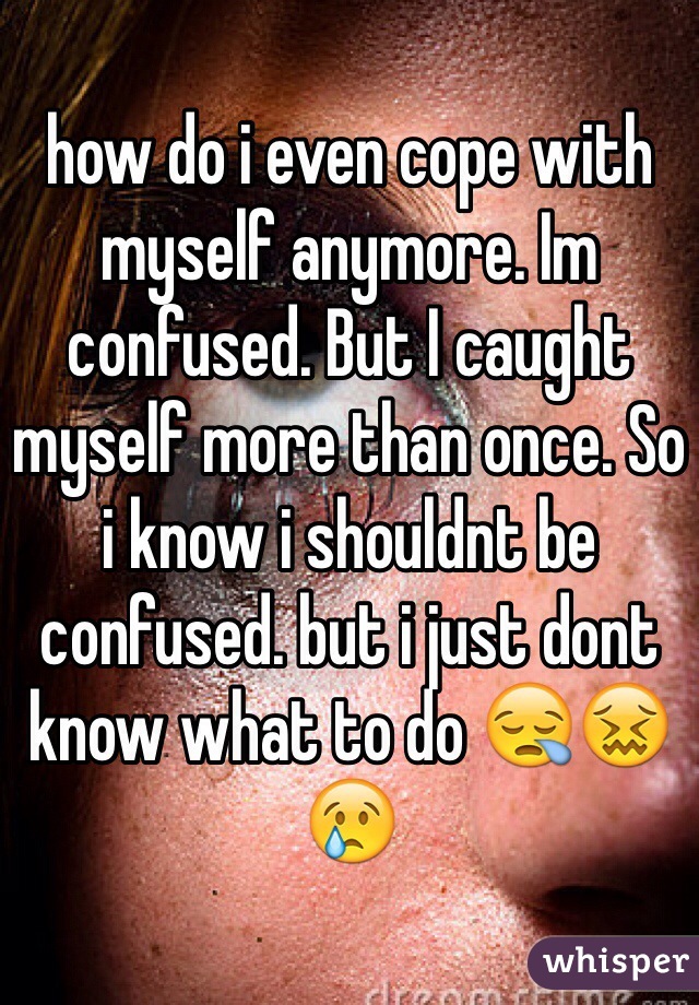 how do i even cope with myself anymore. Im confused. But I caught myself more than once. So i know i shouldnt be confused. but i just dont know what to do 😪😖😢