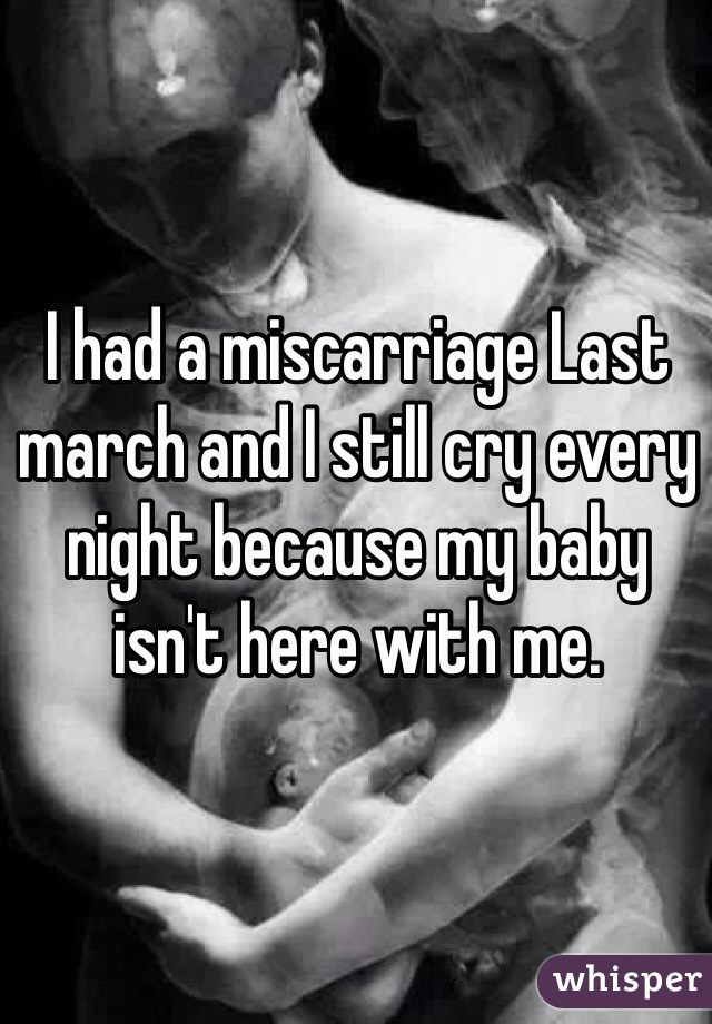 I had a miscarriage Last march and I still cry every night because my baby isn't here with me.