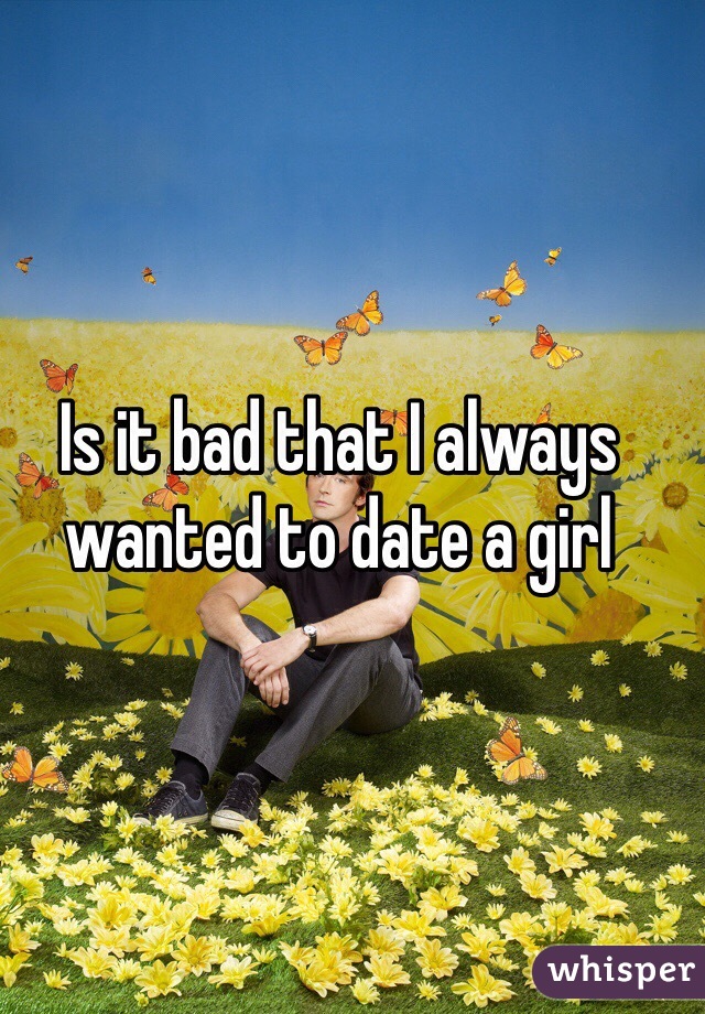 Is it bad that I always wanted to date a girl 