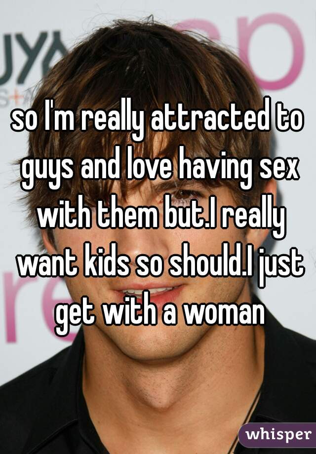 so I'm really attracted to guys and love having sex with them but.I really want kids so should.I just get with a woman