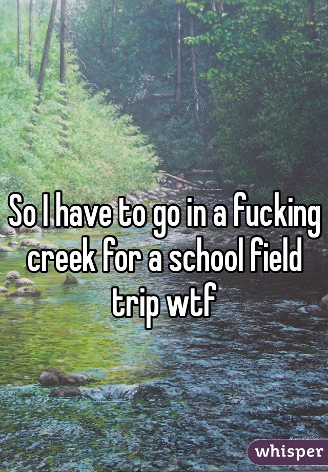 So I have to go in a fucking creek for a school field trip wtf