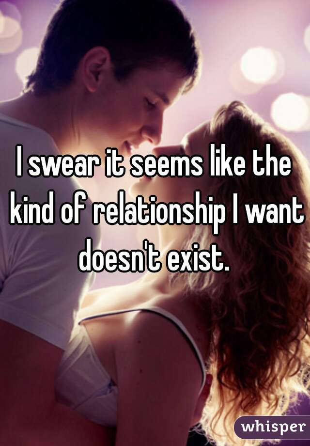 I swear it seems like the kind of relationship I want doesn't exist. 