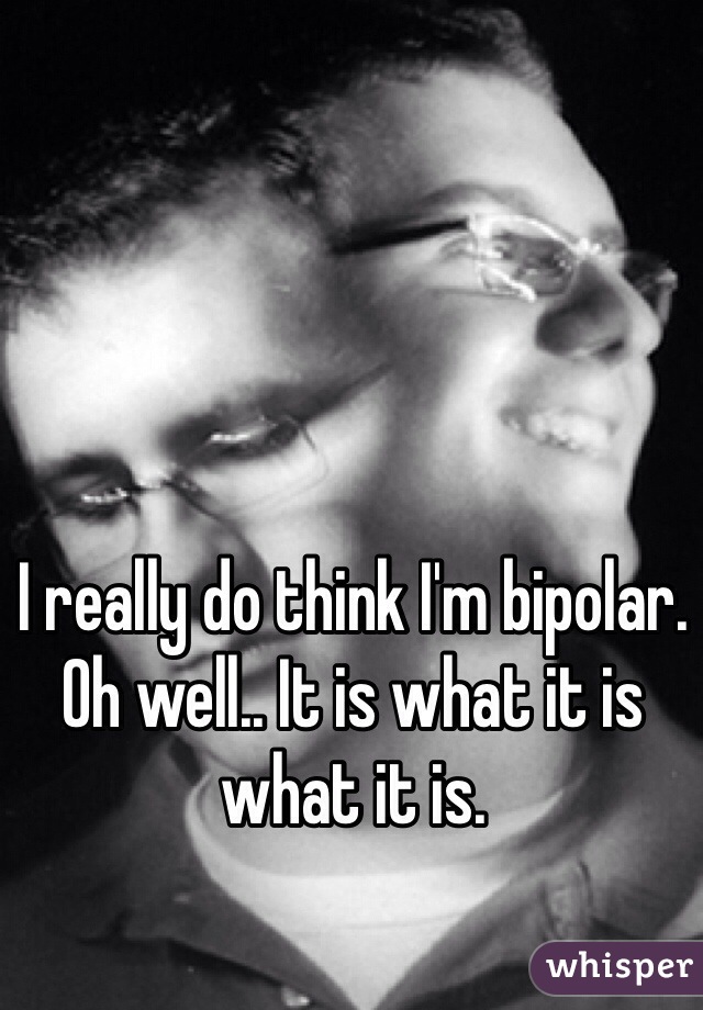 I really do think I'm bipolar. Oh well.. It is what it is what it is.